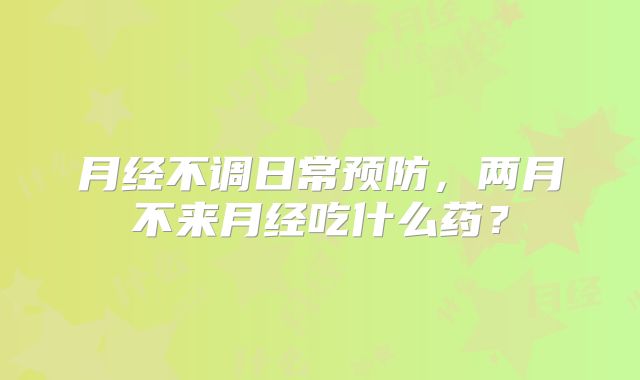 月经不调日常预防，两月不来月经吃什么药？