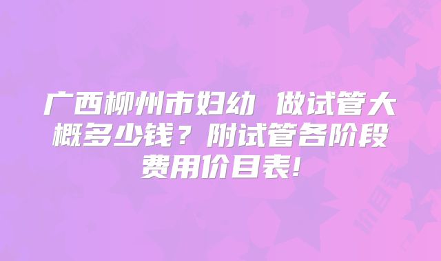 广西柳州市妇幼 做试管大概多少钱？附试管各阶段费用价目表!