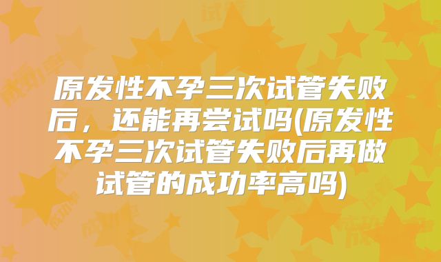 原发性不孕三次试管失败后,还能再尝试吗(原发性不孕三次试管失败后再做试管的成功率高吗)