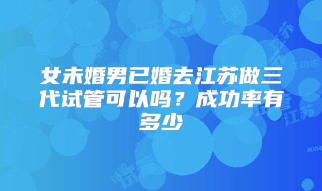 女未婚男已婚去江苏做三代试管可以吗？成功率有多少