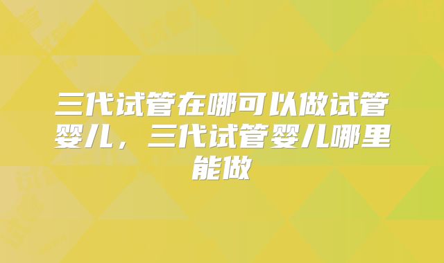 三代试管在哪可以做试管婴儿,三代试管婴儿哪里能做