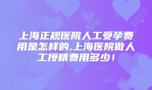 上海正规医院人工受孕费用是怎样的,上海医院做人工授精费用多少!