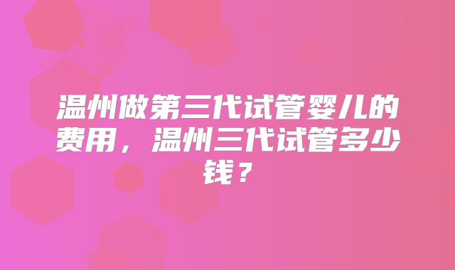 温州做第三代试管婴儿的费用，温州三代试管多少钱？