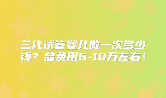 三代试管婴儿做一次多少钱？总费用6-10万左右！