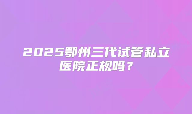 2025鄂州三代试管私立医院正规吗？