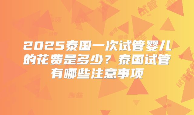 2025泰国一次试管婴儿的花费是多少？泰国试管有哪些注意事项
