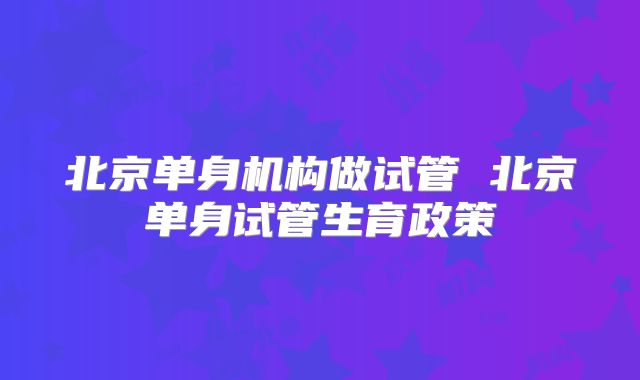 北京单身机构做试管 北京单身试管生育政策