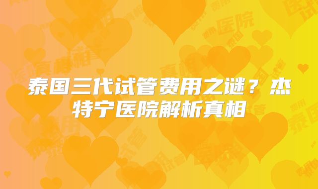 泰国三代试管费用之谜？杰特宁医院解析真相