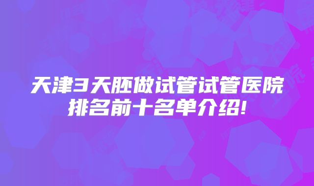 天津3天胚做试管试管医院排名前十名单介绍!