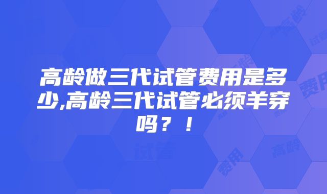 高龄做三代试管费用是多少,高龄三代试管必须羊穿吗？！