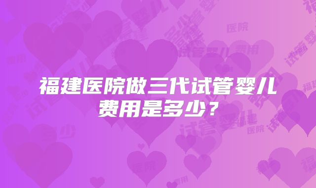 福建医院做三代试管婴儿费用是多少？