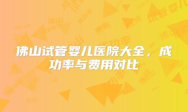 佛山试管婴儿医院大全，成功率与费用对比