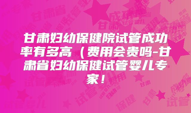 甘肃妇幼保健院试管成功率有多高（费用会贵吗-甘肃省妇幼保健试管婴儿专家！