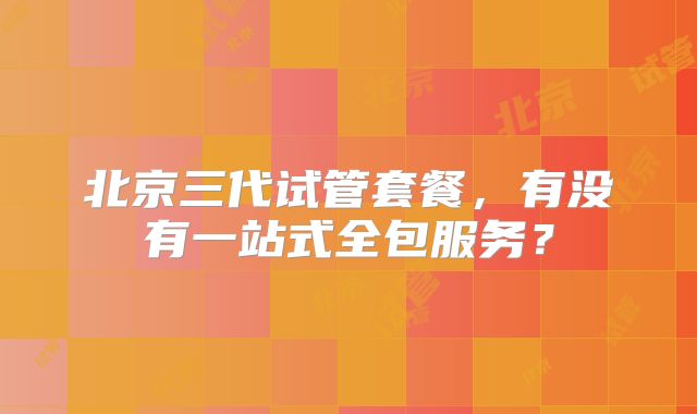 北京三代试管套餐，有没有一站式全包服务？