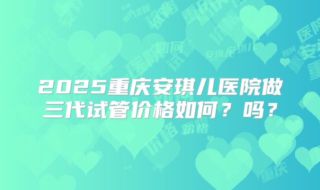2025重庆安琪儿医院做三代试管价格如何？吗？