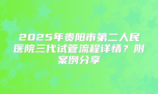 2025年贵阳市第二人民医院三代试管流程详情?附案例分享