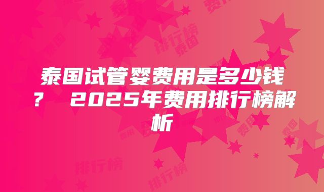 泰国试管婴费用是多少钱？ 2025年费用排行榜解析