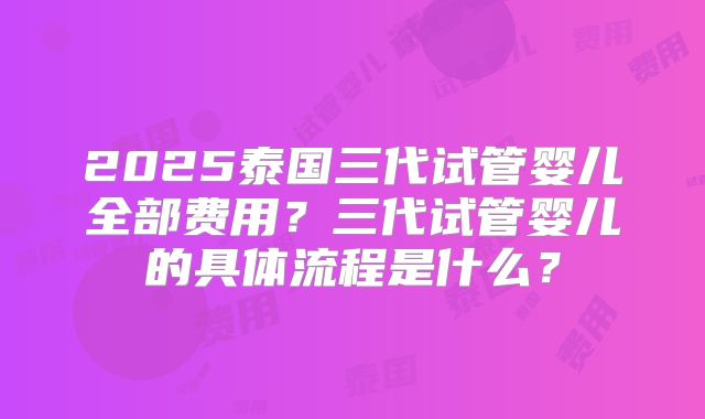 2025泰国三代试管婴儿全部费用？三代试管婴儿的具体流程是什么？