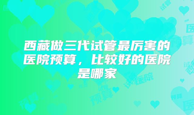 西藏做三代试管最厉害的医院预算,比较好的医院是哪家