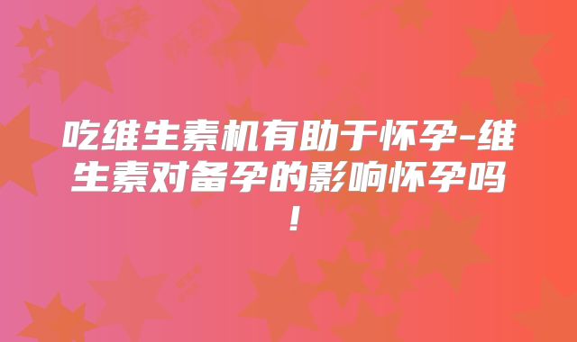 吃维生素机有助于怀孕-维生素对备孕的影响怀孕吗！