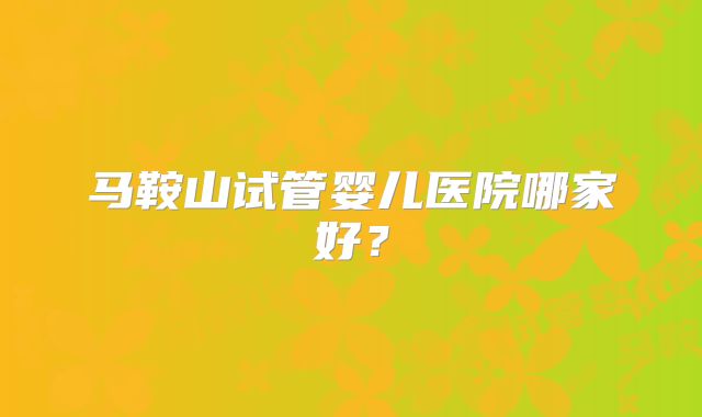 马鞍山试管婴儿医院哪家好?