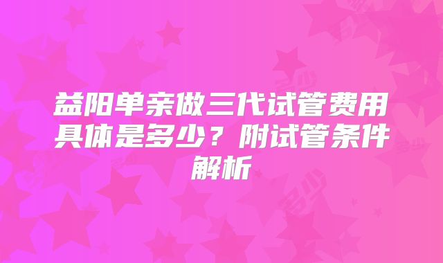 益阳单亲做三代试管费用具体是多少?附试管条件解析
