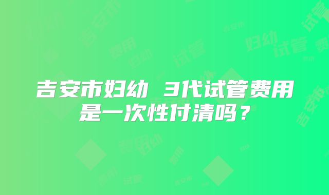 吉安市妇幼 3代试管费用是一次性付清吗?