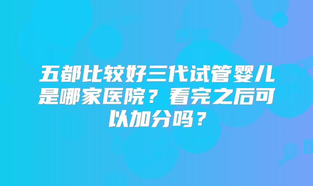 五都比较好三代试管婴儿是哪家医院?看完之后可以加分吗?