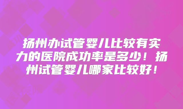 扬州办试管婴儿比较有实力的医院成功率是多少！扬州试管婴儿哪家比较好！