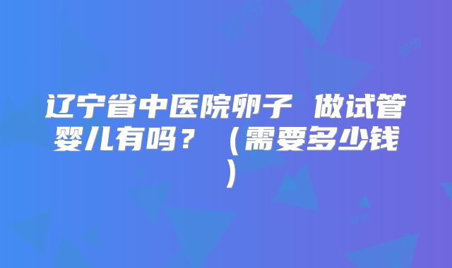 辽宁省中医院卵子 做试管婴儿有吗?(需要多少钱)