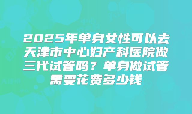 2025年单身女性可以去天津市中心妇产科医院做三代试管吗?单身做试管需要花费多少钱