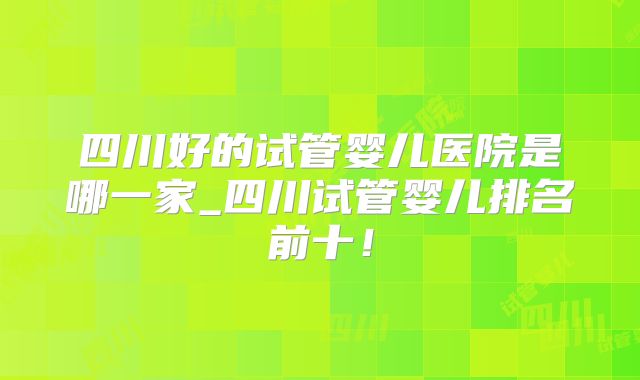 四川好的试管婴儿医院是哪一家_四川试管婴儿排名前十！