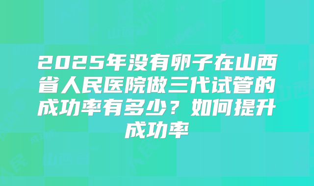 2025年没有卵子在山西省人民医院做三代试管的成功率有多少?如何提升成功率