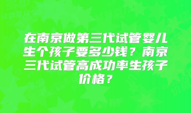 在南京做第三代试管婴儿生个孩子要多少钱?南京三代试管高成功率生孩子价格?