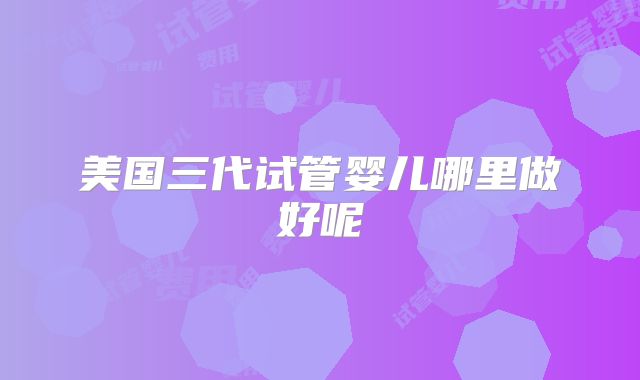 美国三代试管婴儿哪里做好呢