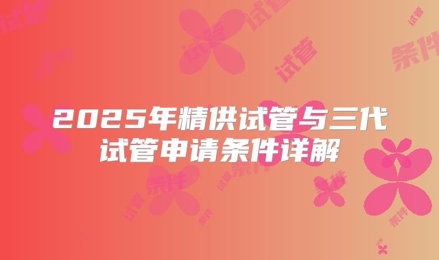 2025年精供试管与三代试管申请条件详解