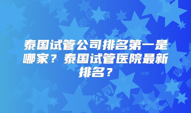 泰国试管公司排名第一是哪家？泰国试管医院最新排名？