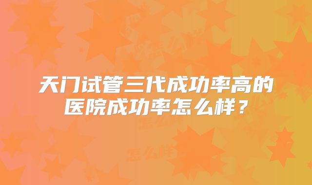 天门试管三代成功率高的医院成功率怎么样？