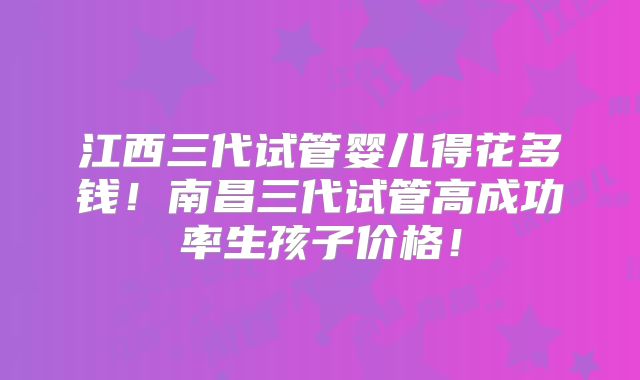 江西三代试管婴儿得花多钱!南昌三代试管高成功率生孩子价格!