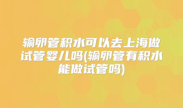 输卵管积水可以去上海做试管婴儿吗(输卵管有积水能做试管吗)