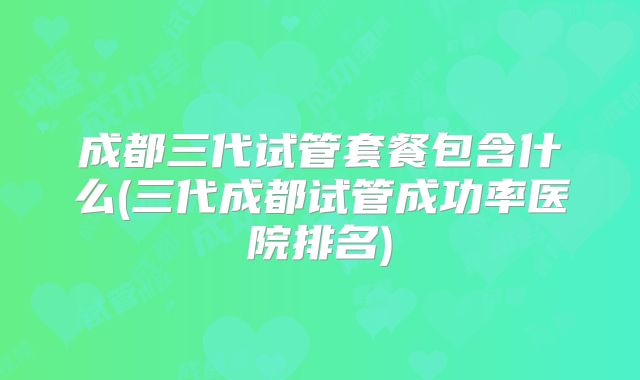 成都三代试管套餐包含什么(三代成都试管成功率医院排名)