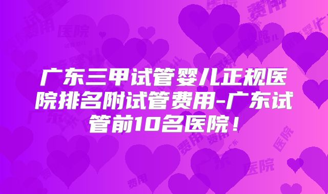 广东三甲试管婴儿正规医院排名附试管费用-广东试管前10名医院！