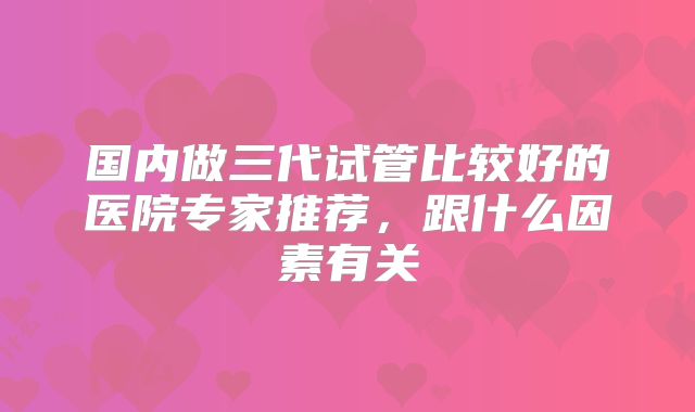 国内做三代试管比较好的医院专家推荐,跟什么因素有关