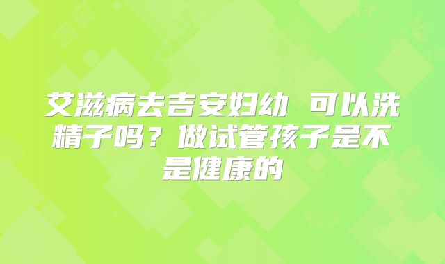 艾滋病去吉安妇幼 可以洗精子吗？做试管孩子是不是健康的