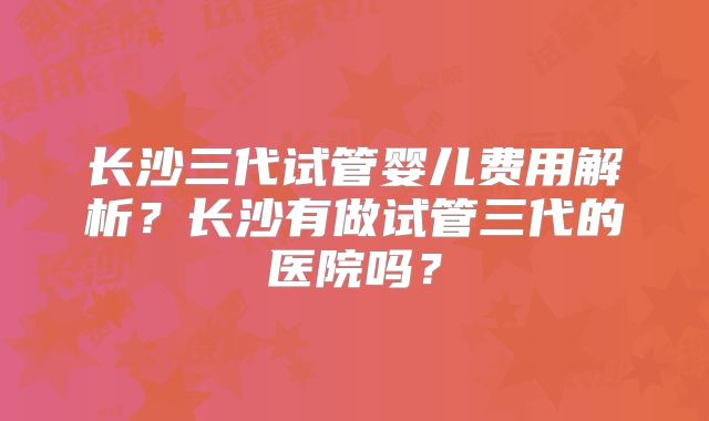 长沙三代试管婴儿费用解析？长沙有做试管三代的医院吗？