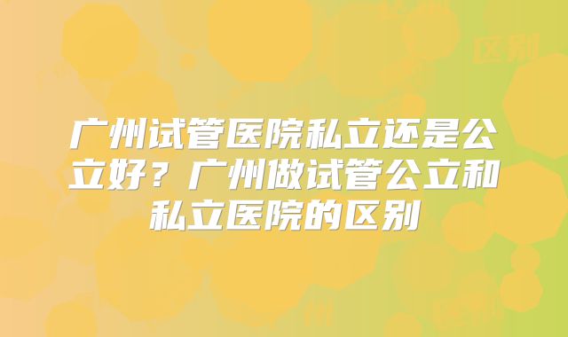 广州试管医院私立还是公立好?广州做试管公立和私立医院的区别