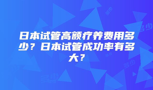 日本试管高额疗养费用多少?日本试管成功率有多大?