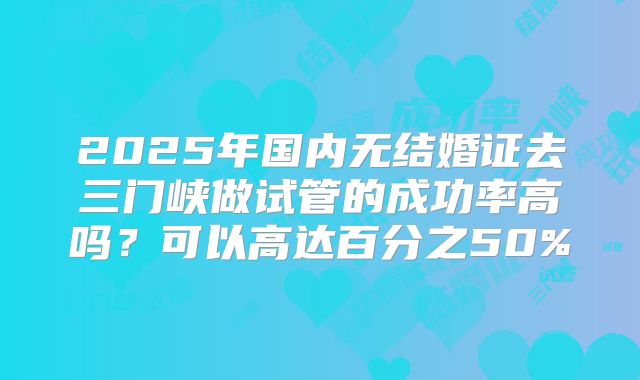 2025年国内无结婚证去三门峡做试管的成功率高吗?可以高达百分之50%