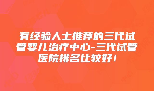 有经验人士推荐的三代试管婴儿治疗中心-三代试管医院排名比较好！