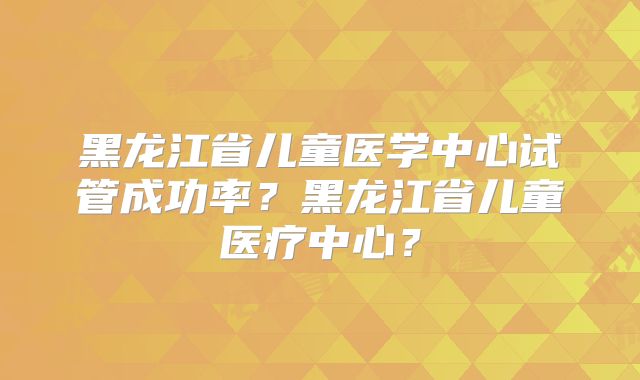 黑龙江省儿童医学中心试管成功率？黑龙江省儿童医疗中心？
